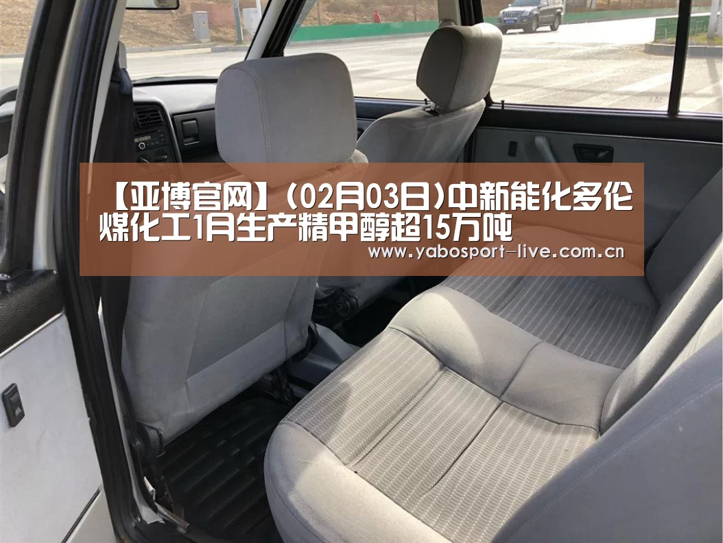 【亚博官网】(02月03日)中新能化多伦煤化工1月生产精甲醇超15万吨