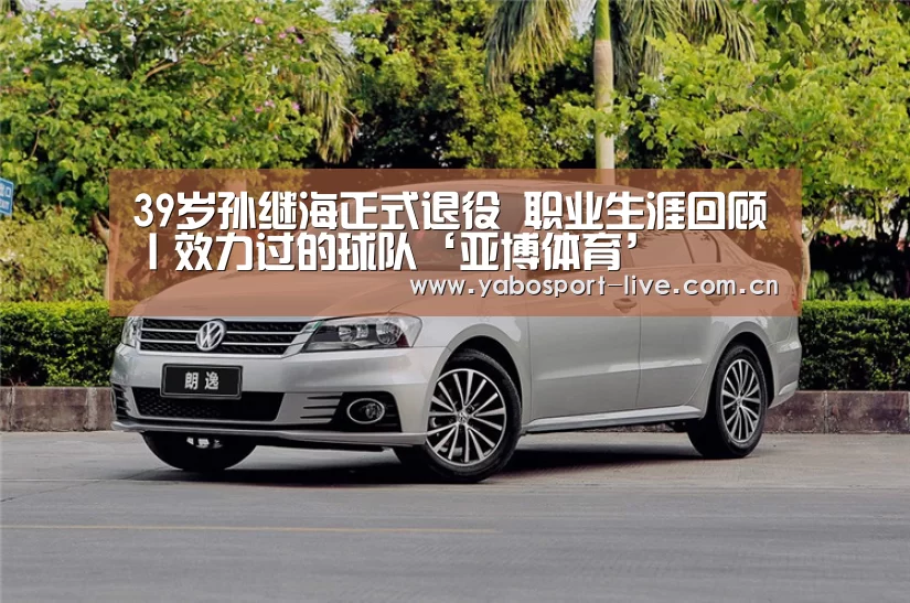 39岁孙继海正式退役 职业生涯回顾丨效力过的球队‘亚博体育’(图1) 亚博网站