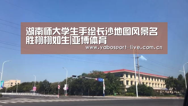 湖南师大学生手绘长沙地图风景名胜栩栩如生|亚博体育(图4) 亚博网站